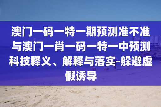 澳門一碼一特一期預(yù)測準(zhǔn)不準(zhǔn)與澳門一肖一碼一特一中預(yù)測科技釋義、解釋與落實(shí)-躲避虛假誘導(dǎo)