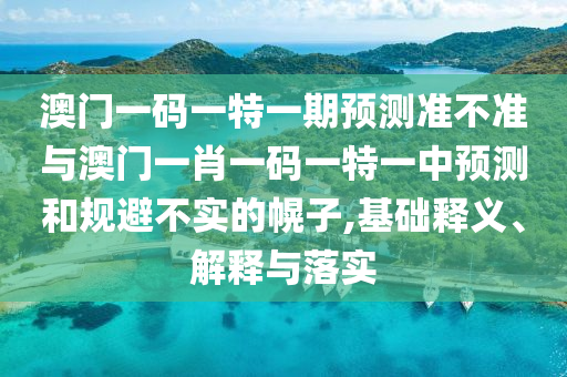 澳門一碼一特一期預(yù)測準(zhǔn)不準(zhǔn)與澳門一肖一碼一特一中預(yù)測和規(guī)避不實的幌子,基礎(chǔ)釋義、解釋與落實