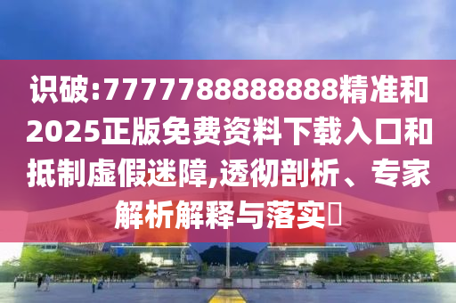 識破:7777788888888精準和2025正版免費資料下載入口和抵制虛假迷障,透徹剖析、專家解析解釋與落實?