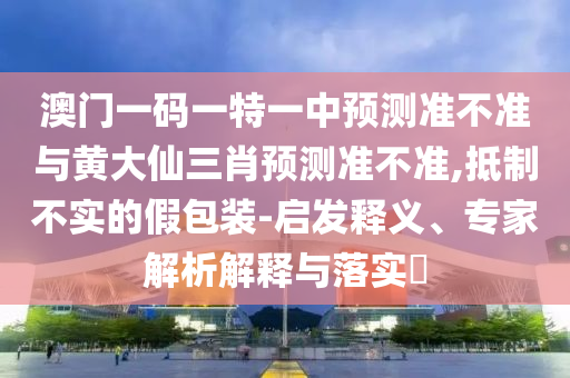 澳門一碼一特一中預(yù)測準(zhǔn)不準(zhǔn)與黃大仙三肖預(yù)測準(zhǔn)不準(zhǔn),抵制不實(shí)的假包裝-啟發(fā)釋義、專家解析解釋與落實(shí)?