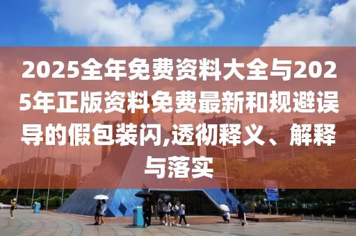 2025全年免費(fèi)資料大全與2025年正版資料免費(fèi)最新和規(guī)避誤導(dǎo)的假包裝閃,透徹釋義、解釋與落實(shí)