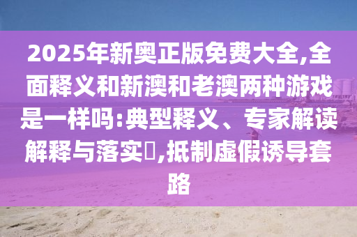 2025年新奧正版免費(fèi)大全,全面釋義和新澳和老澳兩種游戲是一樣嗎:典型釋義、專家解讀解釋與落實(shí)?,抵制虛假誘導(dǎo)套路