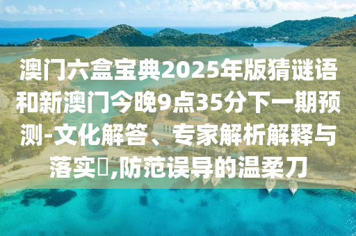 澳門六盒寶典2025年版猜謎語和新澳門今晚9點35分下一期預測-文化解答、專家解析解釋與落實?,防范誤導的溫柔刀