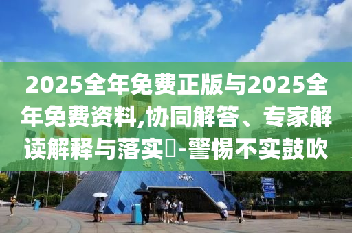 2025全年免費正版與2025全年免費資料,協(xié)同解答、專家解讀解釋與落實?-警惕不實鼓吹