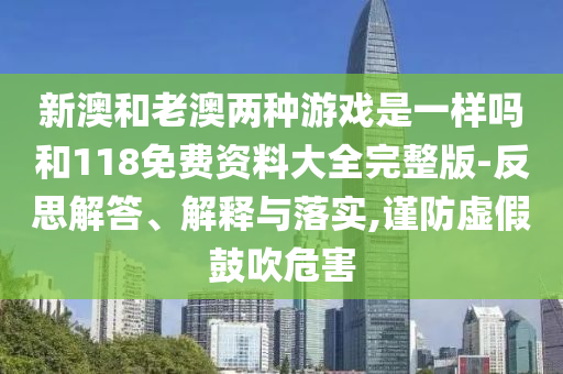 新澳和老澳兩種游戲是一樣嗎和118免費(fèi)資料大全完整版-反思解答、解釋與落實(shí),謹(jǐn)防虛假鼓吹危害