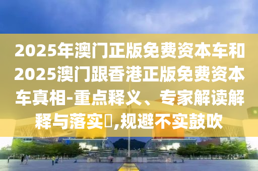 2025年澳門正版免費(fèi)資本車和2025澳門跟香港正版免費(fèi)資本車真相-重點(diǎn)釋義、專家解讀解釋與落實(shí)?,規(guī)避不實(shí)鼓吹