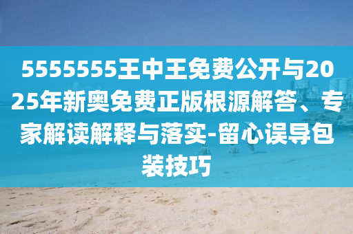 5555555王中王免費公開與2025年新奧免費正版根源解答、專家解讀解釋與落實-留心誤導包裝技巧