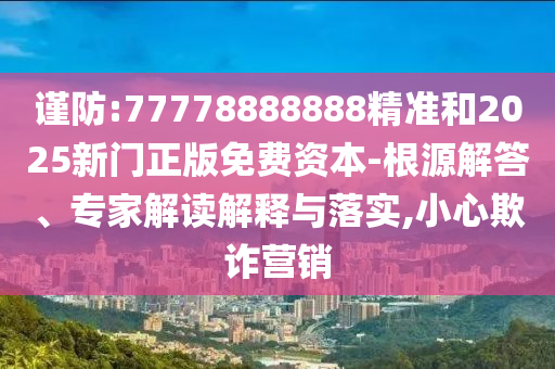 謹防:77778888888精準和2025新門正版免費資本-根源解答、專家解讀解釋與落實,小心欺詐營銷