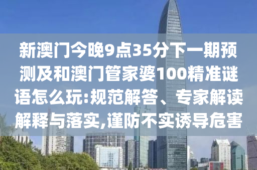 新澳門今晚9點(diǎn)35分下一期預(yù)測(cè)及和澳門管家婆100精準(zhǔn)謎語怎么玩:規(guī)范解答、專家解讀解釋與落實(shí),謹(jǐn)防不實(shí)誘導(dǎo)危害