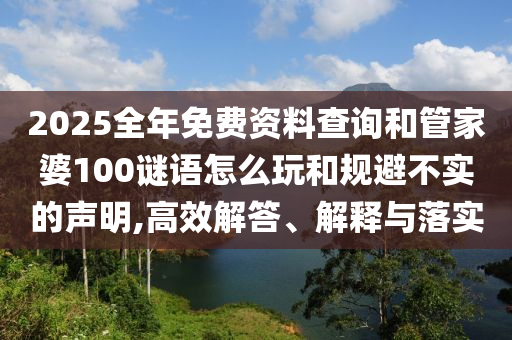 2025全年免費(fèi)資料查詢和管家婆100謎語(yǔ)怎么玩和規(guī)避不實(shí)的聲明,高效解答、解釋與落實(shí)