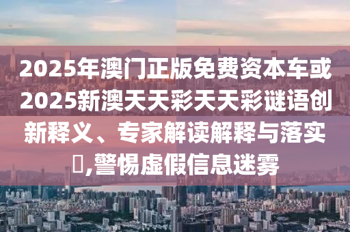 2025年澳門正版免費資本車或2025新澳天天彩天天彩謎語創(chuàng)新釋義、專家解讀解釋與落實?,警惕虛假信息迷霧