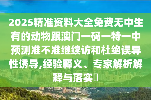 2025精準(zhǔn)資料大全免費(fèi)無(wú)中生有的動(dòng)物跟澳門一碼一特一中預(yù)測(cè)準(zhǔn)不準(zhǔn)繼續(xù)訪和杜絕誤導(dǎo)性誘導(dǎo),經(jīng)驗(yàn)釋義、專家解析解釋與落實(shí)?