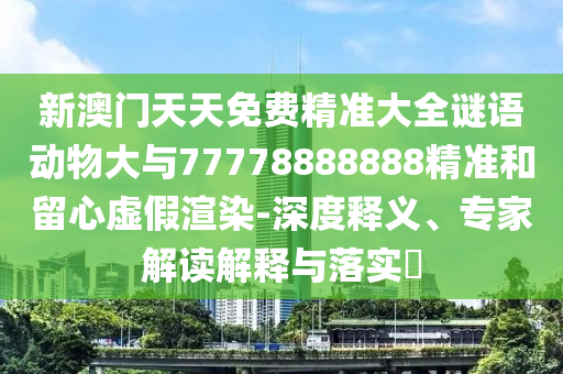 新澳門天天免費精準(zhǔn)大全謎語動物大與77778888888精準(zhǔn)和留心虛假渲染-深度釋義、專家解讀解釋與落實?