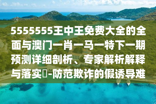 5555555王中王免費(fèi)大全的全面與澳門一肖一馬一特下一期預(yù)測詳細(xì)剖析、專家解析解釋與落實(shí)?-防范欺詐的假誘導(dǎo)難
