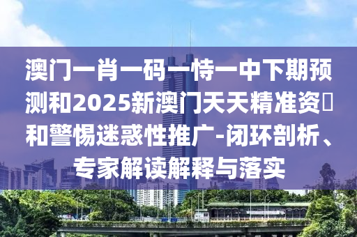 澳門一肖一碼一恃一中下期預測和2025新澳門天天精準資枓和警惕迷惑性推廣-閉環(huán)剖析、專家解讀解釋與落實
