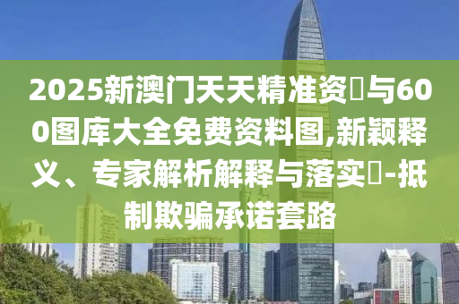 2025新澳門天天精準資枓與600圖庫大全免費資料圖,新穎釋義、專家解析解釋與落實?-抵制欺騙承諾套路