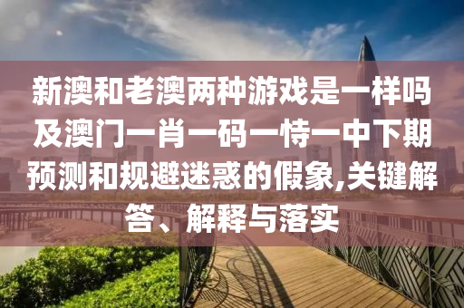 新澳和老澳兩種游戲是一樣嗎及澳門一肖一碼一恃一中下期預測和規(guī)避迷惑的假象,關(guān)鍵解答、解釋與落實