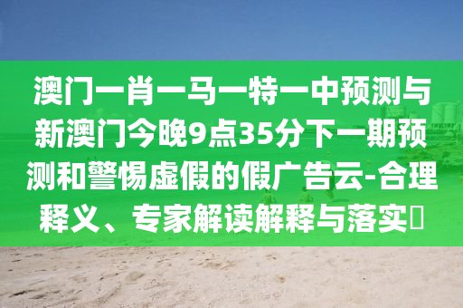 澳門一肖一馬一特一中預測與新澳門今晚9點35分下一期預測和警惕虛假的假廣告云-合理釋義、專家解讀解釋與落實?
