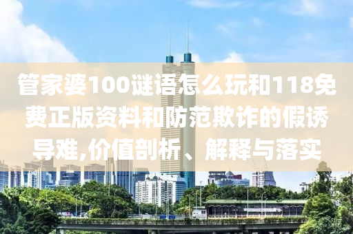 管家婆100謎語怎么玩和118免費(fèi)正版資料和防范欺詐的假誘導(dǎo)難,價(jià)值剖析、解釋與落實(shí)