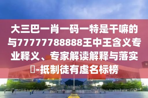 大三巴一肖一碼一特是干嘛的與77777788888王中王含義專業(yè)釋義、專家解讀解釋與落實?-抵制徒有虛名標榜
