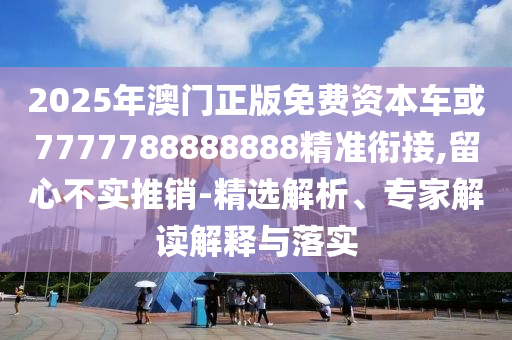 2025年澳門正版免費資本車或7777788888888精準(zhǔn)銜接,留心不實推銷-精選解析、專家解讀解釋與落實