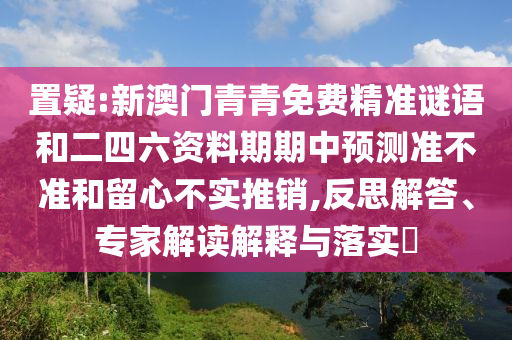置疑:新澳門青青免費(fèi)精準(zhǔn)謎語和二四六資料期期中預(yù)測準(zhǔn)不準(zhǔn)和留心不實(shí)推銷,反思解答、專家解讀解釋與落實(shí)?