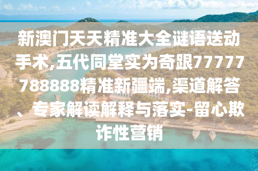 新澳門天天精準(zhǔn)大全謎語送動(dòng)手術(shù),五代同堂實(shí)為奇跟77777788888精準(zhǔn)新疆端,渠道解答、專家解讀解釋與落實(shí)-留心欺詐性營銷
