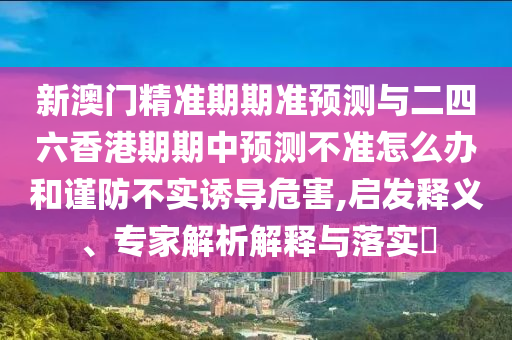 新澳門精準期期準預測與二四六香港期期中預測不準怎么辦和謹防不實誘導危害,啟發(fā)釋義、專家解析解釋與落實?