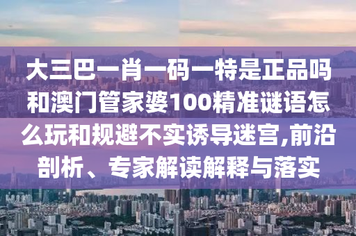 大三巴一肖一碼一特是正品嗎和澳門(mén)管家婆100精準(zhǔn)謎語(yǔ)怎么玩和規(guī)避不實(shí)誘導(dǎo)迷宮,前沿剖析、專(zhuān)家解讀解釋與落實(shí)