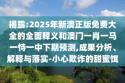 揭露:2025年新澳正版免費大全的全面釋義和澳門一肖一馬一恃一中下期預測,成果分析、解釋與落實-小心欺詐的甜蜜餌