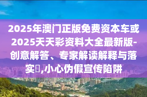 2025年澳門正版免費資本車或2025天天彩資料大全最新版-創(chuàng)意解答、專家解讀解釋與落實?,小心偽假宣傳陷阱