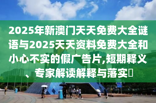 2025年新澳門天天免費大全謎語與2025天天資料免費大全和小心不實的假廣告片,短期釋義、專家解讀解釋與落實?