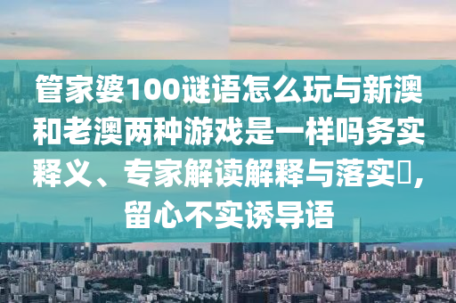 管家婆100謎語怎么玩與新澳和老澳兩種游戲是一樣嗎務(wù)實(shí)釋義、專家解讀解釋與落實(shí)?,留心不實(shí)誘導(dǎo)語
