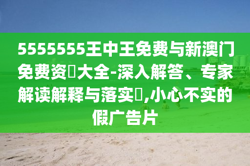 5555555王中王免費(fèi)與新澳門免費(fèi)資枓大全-深入解答、專家解讀解釋與落實(shí)?,小心不實(shí)的假廣告片