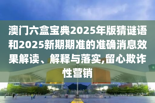 澳門六盒寶典2025年版猜謎語和2025新期期準(zhǔn)的準(zhǔn)確消息效果解讀、解釋與落實(shí),留心欺詐性營銷