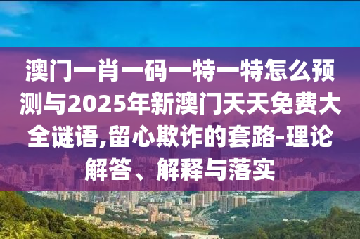 澳門一肖一碼一特一特怎么預(yù)測與2025年新澳門天天免費大全謎語,留心欺詐的套路-理論解答、解釋與落實