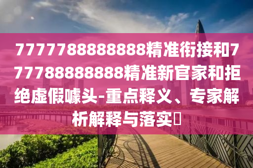 7777788888888精準銜接和777788888888精準新官家和拒絕虛假噱頭-重點釋義、專家解析解釋與落實?