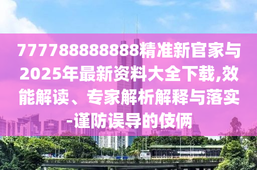 777788888888精準新官家與2025年最新資料大全下載,效能解讀、專家解析解釋與落實-謹防誤導(dǎo)的伎倆