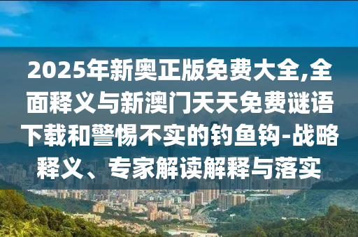 2025年新奧正版免費(fèi)大全,全面釋義與新澳門天天免費(fèi)謎語下載和警惕不實(shí)的釣魚鉤-戰(zhàn)略釋義、專家解讀解釋與落實(shí)