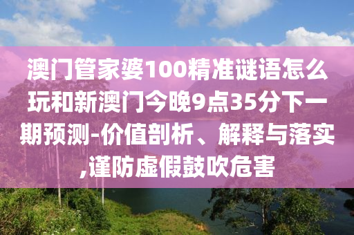 澳門管家婆100精準(zhǔn)謎語(yǔ)怎么玩和新澳門今晚9點(diǎn)35分下一期預(yù)測(cè)-價(jià)值剖析、解釋與落實(shí),謹(jǐn)防虛假鼓吹危害
