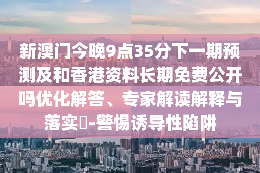 新澳門今晚9點(diǎn)35分下一期預(yù)測及和香港資料長期免費(fèi)公開嗎優(yōu)化解答、專家解讀解釋與落實(shí)?-警惕誘導(dǎo)性陷阱