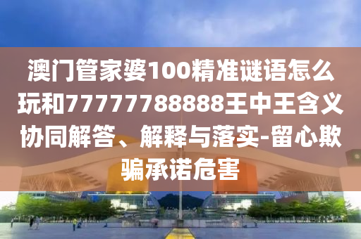 澳門管家婆100精準謎語怎么玩和77777788888王中王含義協(xié)同解答、解釋與落實-留心欺騙承諾危害