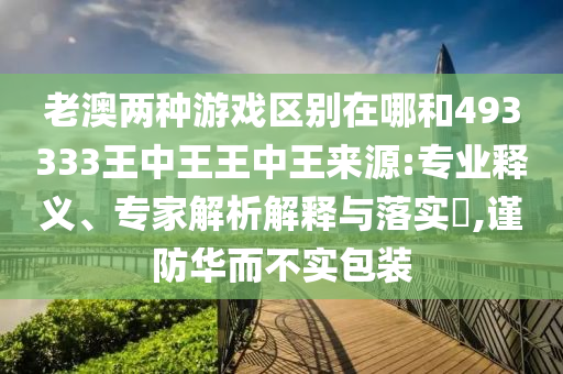 老澳兩種游戲區(qū)別在哪和493333王中王王中王來源:專業(yè)釋義、專家解析解釋與落實?,謹防華而不實包裝