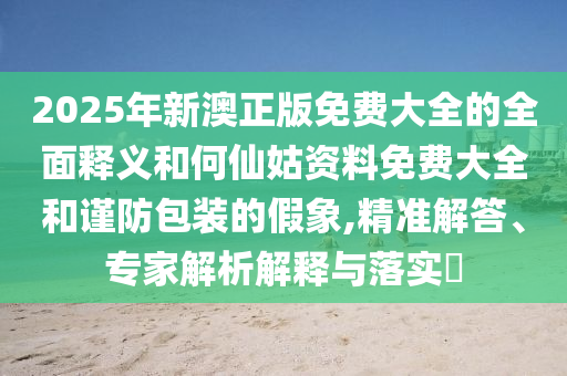 2025年新澳正版免費(fèi)大全的全面釋義和何仙姑資料免費(fèi)大全和謹(jǐn)防包裝的假象,精準(zhǔn)解答、專家解析解釋與落實(shí)?