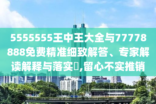 5555555王中王大全與77778888免費精準細致解答、專家解讀解釋與落實?,留心不實推銷
