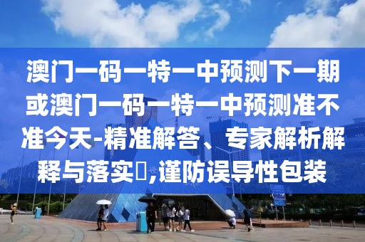 澳門一碼一特一中預測下一期或澳門一碼一特一中預測準不準今天-精準解答、專家解析解釋與落實?,謹防誤導性包裝