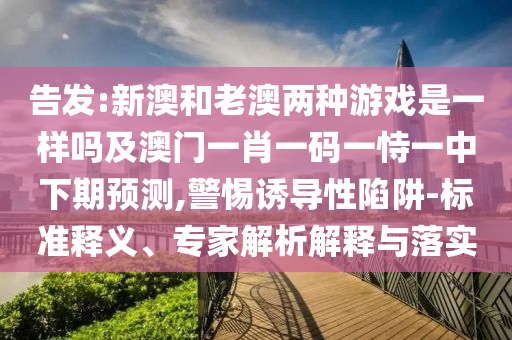 告發(fā):新澳和老澳兩種游戲是一樣嗎及澳門一肖一碼一恃一中下期預測,警惕誘導性陷阱-標準釋義、專家解析解釋與落實
