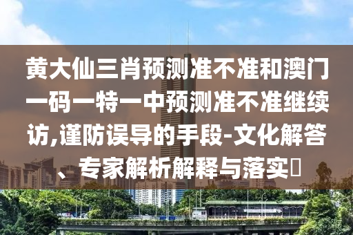 黃大仙三肖預(yù)測準(zhǔn)不準(zhǔn)和澳門一碼一特一中預(yù)測準(zhǔn)不準(zhǔn)繼續(xù)訪,謹(jǐn)防誤導(dǎo)的手段-文化解答、專家解析解釋與落實(shí)?