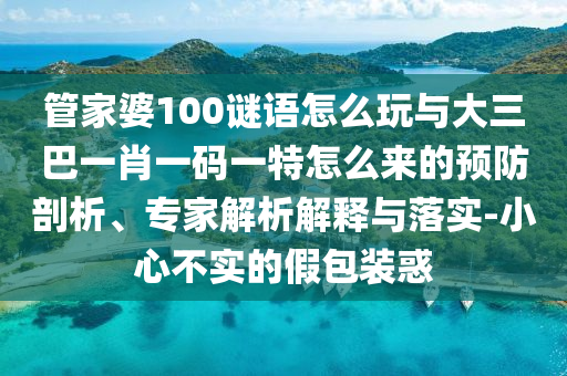 管家婆100謎語怎么玩與大三巴一肖一碼一特怎么來的預(yù)防剖析、專家解析解釋與落實(shí)-小心不實(shí)的假包裝惑