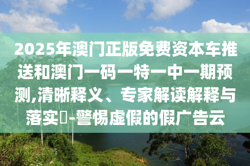 2025年澳門正版免費資本車推送和澳門一碼一特一中一期預(yù)測,清晰釋義、專家解讀解釋與落實?-警惕虛假的假廣告云